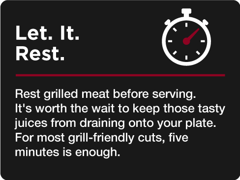 Let. It. Rest. Rest grilled meat before serving. It's worth the wait to keep those tasty juices from draining onto your plate. For most grill-friendly cuts, five minutes is enough.