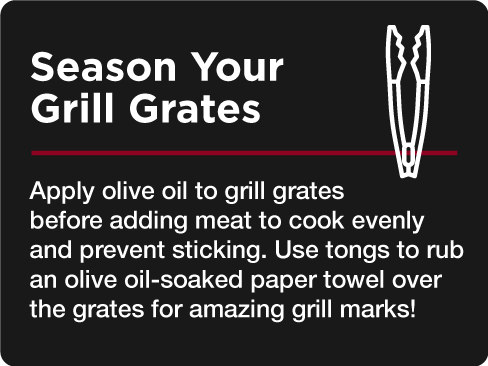 Season Your Grill Grates Apply olive oil to grill grates before adding meat to cook evenly and prevent sticking. Use tongs to rub an olive oil-soaked paper towel over the grates for amazing grill marks!